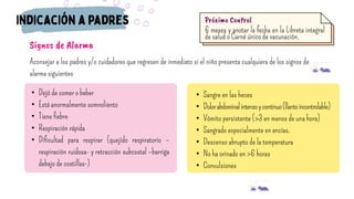 • Dejó de comer o beber
• Está anormalmente somnoliento
• Tiene fiebre
• Respiración rápida
• Dificultad para respirar (quejido respiratorio –
respiración ruidosa- y retracción subcostal –barriga
debajo de costillas-)
Signos de Alarma
Aconsejar a los padres y/o cuidadores que regresen de inmediato si el niño presenta cualquiera de los signos de
alarma siguientes
• Sangre en las heces
• Dolorabdominalintensoycontinuo(llantoincontrolable)
• Vómito persistente (>3 en menos de una hora)
• Sangrado especialmente en encías.
• Descenso abrupto de la temperatura
• No ha orinado en >6 horas
• Convulsiones
6 meses y anotar la fecha en la Libreta integral
de salud o Carné único de vacunación.
Próximo Control
 