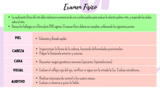 • Laexploraciónfísicadelniñodeberealizarseenpresenciadeunooambospadresparaevaluarlarelaciónpadres-niño,yresponderlasdudas
sobreelniño.
• RevisarloshallazgosenelformularioSNSvigente.Elexamenfísicodeberásercompleto,enfatizandolossiguientespuntos
• Coloraciónyllenadocapilar.
• Inspeccionar la forma de la cabeza, buscando deformidades posicionales.
• Palpar la fontanela anterior y suturas.
• Descartar rasgos genéticos menores (epicanto, hipertelorismo)
• Evaluar el reflejo rojo del ojo, verificar si sigue con la mirada la luz. Evaluar estrabismo.
• Realizar otoscopia de control a los cuatro meses.
• Evaluar si observa a quien le habla.
 