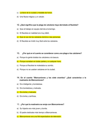 c) La llave de la ciudad y medalla de honor.
d) Una flauta mágica y un celular.
12. ¿Qué significa que la plaga de celulares haya derrotado al flautista?
a) Que el trabajo en equipo derrota al enemigo.
b) El flautista en realidad era muy débil.
c) Que el uso de los celulares domina a las personas.
d) El flautista se rindió muy fácil ante los celulares.
13. ¿Por qué en el cuento se consideran como una plaga a los celulares?
a) Porque la gente botaba los celulares a la basura.
b) Porque sonaban en todas partes y a cualquier hora.
c) Porque al flautista le molestaba su sonido.
d) Porque no se usaban celulares en la ciudad.
14. En el cuento “Blancanieves y los siete enanitos” ¿Qué caracteriza a la
madrastra de Blancanieves?
a) Era inteligente y bondadosa.
b) Era bondadosa y malvada.
c) Era tonta y malvada.
d) Era tonta y cariñosa.
15. ¿Por qué la madrastra se enoja con Blancanieves?
a) Su hijastra era más joven y bonita.
b) El padre dedicaba más tiempo a Blancanieves.
c) Blancanieves era una fiel espectadora de televisión.
 