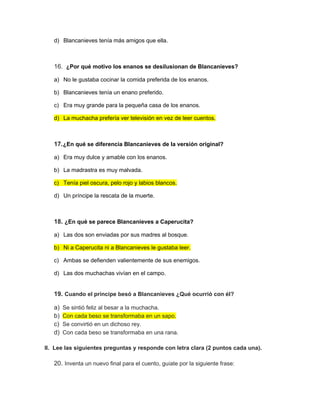 d) Blancanieves tenía más amigos que ella.
16. ¿Por qué motivo los enanos se desilusionan de Blancanieves?
a) No le gustaba cocinar la comida preferida de los enanos.
b) Blancanieves tenía un enano preferido.
c) Era muy grande para la pequeña casa de los enanos.
d) La muchacha prefería ver televisión en vez de leer cuentos.
17.¿En qué se diferencia Blancanieves de la versión original?
a) Era muy dulce y amable con los enanos.
b) La madrastra es muy malvada.
c) Tenía piel oscura, pelo rojo y labios blancos.
d) Un príncipe la rescata de la muerte.
18. ¿En qué se parece Blancanieves a Caperucita?
a) Las dos son enviadas por sus madres al bosque.
b) Ni a Caperucita ni a Blancanieves le gustaba leer.
c) Ambas se defienden valientemente de sus enemigos.
d) Las dos muchachas vivían en el campo.
19. Cuando el príncipe besó a Blancanieves ¿Qué ocurrió con él?
a) Se sintió feliz al besar a la muchacha.
b) Con cada beso se transformaba en un sapo.
c) Se convirtió en un dichoso rey.
d) Con cada beso se transformaba en una rana.
II. Lee las siguientes preguntas y responde con letra clara (2 puntos cada una).
20. Inventa un nuevo final para el cuento, guíate por la siguiente frase:
 