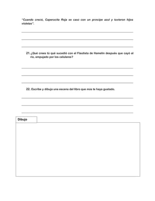 “Cuando creció, Caperucita Roja se casó con un príncipe azul y tuvieron hijos
violetas”.
________________________________________________________________________
________________________________________________________________________
________________________________________________________________________
21.¿Qué crees tú qué sucedió con el Flautista de Hamelin después que cayó al
río, empujado por los celulares?
________________________________________________________________________
________________________________________________________________________
________________________________________________________________________
22. Escribe y dibuja una escena del libro que más te haya gustado.
________________________________________________________________________
________________________________________________________________________
________________________________________________________________________
Dibujo
 