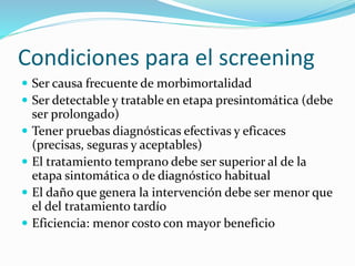 Condiciones para el screening
 Ser causa frecuente de morbimortalidad
 Ser detectable y tratable en etapa presintomática (debe
ser prolongado)
 Tener pruebas diagnósticas efectivas y eficaces
(precisas, seguras y aceptables)
 El tratamiento temprano debe ser superior al de la
etapa sintomática o de diagnóstico habitual
 El daño que genera la intervención debe ser menor que
el del tratamiento tardío
 Eficiencia: menor costo con mayor beneficio
 