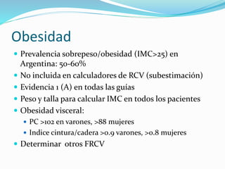 Obesidad
 Prevalencia sobrepeso/obesidad (IMC>25) en
Argentina: 50-60%
 No incluida en calculadores de RCV (subestimación)
 Evidencia 1 (A) en todas las guías
 Peso y talla para calcular IMC en todos los pacientes
 Obesidad visceral:
 PC >102 en varones, >88 mujeres
 Indice cintura/cadera >0.9 varones, >0.8 mujeres
 Determinar otros FRCV
 