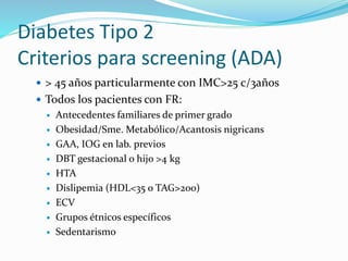 Diabetes Tipo 2
Criterios para screening (ADA)
 > 45 años particularmente con IMC>25 c/3años
 Todos los pacientes con FR:
 Antecedentes familiares de primer grado
 Obesidad/Sme. Metabólico/Acantosis nigricans
 GAA, IOG en lab. previos
 DBT gestacional o hijo >4 kg
 HTA
 Dislipemia (HDL<35 o TAG>200)
 ECV
 Grupos étnicos específicos
 Sedentarismo
 