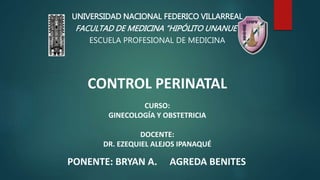 CONTROL PERINATAL
CURSO:
GINECOLOGÍA Y OBSTETRICIA
DOCENTE:
DR. EZEQUIEL ALEJOS IPANAQUÉ
UNIVERSIDAD NACIONAL FEDERICO VILLARREAL
FACULTAD DE MEDICINA “HIPÓLITO UNANUE”
ESCUELA PROFESIONAL DE MEDICINA
PONENTE: BRYAN A. AGREDA BENITES
 