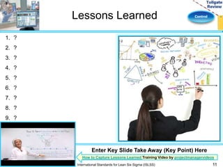 Lessons Learned Control 
1. ? 
2. ? 
3. ? 
4. ? 
5. ? 
6. ? 
7. ? 
8. ? 
9. ? 
10.? 
Enter Key Slide Take Away (Key Point) Here 
How to Capture Lessons Learned Training Video by projectmanagervideos 
International Standards for Lean Six Sigma (ISLSS) 11 
 