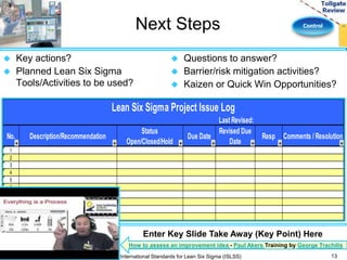 Next Steps Control 
 Key actions? 
 Planned Lean Six Sigma 
Tools/Activities to be used? 
 Questions to answer? 
 Barrier/risk mitigation activities? 
 Kaizen or Quick Win Opportunities? 
Last Revised: 
No. Description/Recommendation 
Status 
Open/Closed/Hold 
Due Date 
Revised Due 
Date 
Resp Comments / Resolution 
1 
2 
3 
4 
5 
6 
7 
8 
9 
10 
Lean Six Sigma Project Issue Log 
How to assess an improvement idea - Paul Akers Training by George Trachilis 
13 
Enter Key Slide Take Away (Key Point) Here 
International Standards for Lean Six Sigma (ISLSS) 
 