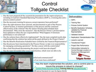 Control 
Control 
Tollgate Checklist 
 Has the team prepared all the essential documentation for the improved process, 
including revised/new Standard Operating Procedures (SOP’s), a training plan and a 
process control system? 
 Has the necessary training for process owners/operators been performed? 
 Have the right measures been selected, and documented as part of the Process 
Control System, to monitor performance of the process and the continued 
effectiveness of the solution? Has the metrics briefing plan/schedule been 
documented? Who owns the measures? Has the Process Owner’s job description 
been updated to reflect the new responsibilities? What happens if minimum 
performance is not achieved? 
 Has the solution been effectively implemented? Has the team compiled results data 
confirming that the solution has achieved the goals defined in the Project Charter? 
 Has the Benefits Realization Schedule been verified by the Financial Representative? 
 Has the process been transitioned to the Process Owner, to take over responsibility 
for managing continuing operations? Do they concur with the control plan? 
 Has a final Storyboard documenting the project work been developed? 
 Has the team forwarded other issues/opportunities, which were not able to be 
addressed, to senior management? 
 Have “lessons learned” been captured? 
 Have replication opportunities been identified and communicated? 
 Has the hard work and successful efforts of our team been celebrated? 
Deliverables: 
Tollgate Review 
 SOP’s 
 Training Plan 
 Process Control System 
 Benefits Realization Schedule, 
validated by Financial 
Representative 
 Validated Solution 
 Replication/ Standardization Plan 
 Lessons Learned 
 Transitioned Project 
 Project Risk Performance 
 Deliverables Uploaded to 
Central Storage Location or 
Deployment Management 
System 
Has the team implemented the solution, and a control plan to 
insure the process is robust to change? 
Control Phase Success Criteria Training Video by educatevirtually 
International Standards for Lean Six Sigma (ISLSS) 20 
 