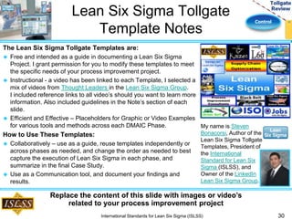 Control 
Lean Six Sigma Tollgate 
Template Notes 
The Lean Six Sigma Tollgate Templates are: 
 Free and intended as a guide in documenting a Lean Six Sigma 
Project. I grant permission for you to modify these templates to meet 
the specific needs of your process improvement project. 
 Instructional - a video has been linked to each Template, I selected a 
mix of videos from Thought Leaders in the Lean Six Sigma Group. 
I included reference links to all video’s should you want to learn more 
information. Also included guidelines in the Note’s section of each 
slide. 
 Efficient and Effective – Placeholders for Graphic or Video Examples 
for various tools and methods across each DMAIC Phase. 
How to Use These Templates: 
 Collaboratively – use as a guide, reuse templates independently or 
across phases as needed, and change the order as needed to best 
capture the execution of Lean Six Sigma in each phase, and 
summarize in the final Case Study. 
 Use as a Communication tool, and document your findings and 
results. 
30 
My name is Steven 
Bonacorsi, Author of the 
Lean Six Sigma Tollgate 
Templates, President of 
the International 
Standard for Lean Six 
Sigma (ISLSS), and 
Owner of the LinkedIn 
Lean Six Sigma Group. 
Replace the content of this slide with images or video’s 
related to your process improvement project 
International Standards for Lean Six Sigma (ISLSS) 
 