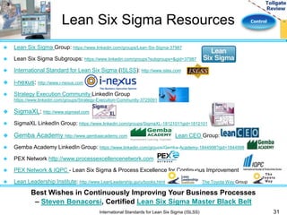 Lean Six Sigma Resources Control 
31 
 Lean Six Sigma Group: https://www.linkedin.com/groups/Lean-Six-Sigma-37987 
 Lean Six Sigma Subgroups: https://www.linkedin.com/groups?subgroups=&gid=37987 
 International Standard for Lean Six Sigma (ISLSS): http://www.islss.com 
Best Wishes in Continuously Improving Your Business Processes 
– Steven Bonacorsi, Certified Lean Six Sigma Master Black Belt 
International Standards for Lean Six Sigma (ISLSS) 
 i-nexus: http://www.i-nexus.com 
 Strategy Execution Community LinkedIn Group 
https://www.linkedin.com/groups/Strategy-Execution-Community-3725091 
 SigmaXL: http://www.sigmaxl.com 
 SigmaXL LinkedIn Group: https://www.linkedin.com/groups/SigmaXL-1812101?gid=1812101 
 Gemba Academy http://www.gembaacademy.com Lean CEO Group: 
 Gemba Academy LinkedIn Group: https://www.linkedin.com/groups/Gemba-Academy-1844998?gid=1844998 
 PEX Network http://www.processexcellencenetwork.com 
 PEX Network & IQPC - Lean Six Sigma & Process Excellence for Continuous Improvement 
 Lean Leadership Institute: http://www.LeanLeadership.guru/books.html The Toyota Way Group 
 