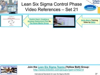 Control 
Lean Six Sigma Control Phase 
Video References – Set 21 
37 
Join the Lean Six Sigma Teams (Yellow Belt) Group: 
http://www.linkedin.com/groups?gid=3765214 
International Standards for Lean Six Sigma (ISLSS) 
Skills Matrix Training 
Video by BMGI 
Hoshin Kanri: Creating a 
Strategy Deployment Plan by 
The Karen Martin Group 

