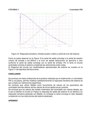 CONTROL I                                                                                      Controlador PID




    Figura 10. Respuesta transitoria, entrada escalon unitario y señal de error del sistema.

Como se podra observar en la Figura 10 la señal de salida converge a la señal de escalon 
unitario   de   entrada   a   los   800ms   y   el   error   de   estado   estacionario   se   aproxima   a   cero 
conforme   la   señal   de   salida   converge   con   la   señal   de   entrada.   Por   lo   tanto   el   circuito 
controlador controla el sistema cumpliendo las restricciones antes vistas.
El   Diagrama   del   circuito   con   amplificadores   operacionales   del   sistema   se   muestra   en   la 
Figura 11 del apéndice del documento.

CONCLUSION

Se concluye con base al desarrollo de la práctica realizada que el implementar un controlador 
PID a una planta, permite modificar satisfactoriamente la respuesta transitoria del sistema tal 
que cumpla con restricciones específicas.
Se   concluye   que   utilizar   Matlab   como   herramienta   de   calculo   de   los   parametros   del 
controlador permite obtener dichos valores de forma rápida,visual y precisa.
Se concluye que los valores del modelo matemático del controlador son valores ideales, por 
lo que al diseñar el circuito en Pspice la respuesta de salida del sistema no es identica a la 
respuesta transitoria graficada con Matlab, sin embargo la señal converge al valor deseado 
cumpliendo con las restricciones del sistema idealizado.

APENDICE
 