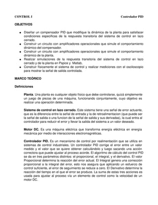 CONTROL I                                                                                  Controlador PID

OBJETIVOS

   ●   Diseñar un compensador PID que modifique la dinámica de la planta para satisfacer 
       condiciones   especificas   de   la   respuesta   transitoria   del   sistema   de   control   en   lazo 
       cerrado.
   ●   Construir un circuito con amplificadores operacionales que simule el comportamiento 
       dinámico del compensador.
   ●   Construir un circuito con amplificadores operacionales que simule el comportamiento 
       dinámico de la planta.
   ●   Realizar   simulaciones   de   la   respuesta   transitoria   del   sistema   de   control   en   lazo 
       cerrado y de la planta en Pspice y  Matlab.
   ●   Construir físicamente el sistema de control y realizar mediciones con el osciloscopio 
       para mostrar la señal de salida controlada.

MARCO TEÓRICO

Definiciones

       Planta. Una planta es cualquier objeto físico que debe controlarse, quizá simplemente 
       un juego de piezas de una máquina, funcionando conjuntamente, cuyo objetivo es  
       realizar una operación determinada.

       Sistema de control en lazo cerrado. Este sistema tiene una señal de error actuante, 
       que es la diferencia entre la señal de entrada y la de retroalimentacion (que puede ser 
       la señal de salida o una funcion de la señal de salida y sus derivadas), la cual entra al 
       controlador para reducir el error y llevar la salida del sistema a un valor deseado.

       Motor  DC.  Es una  máquina  eléctrica que transforma  energía  eléctrica en  energía  
       mecánica por medio de interacciones electromagnéticas.

       Controlador PID.  Es un mecanismo de control por realimentación que se utiliza en  
       sistemas de control industriales. Un controlador PID corrige el error entre un valor  
       medido y el valor que se quiere obtener calculándolo y luego sacando una acción  
       correctora que puede ajustar al proceso acorde. El algoritmo de cálculo del control PID 
       se da en tres parámetros distintos: el proporcional, el integral, y el derivativo. El valor 
       Proporcional determina la reacción del error actual. El Integral genera una corrección 
       proporcional a la integral del error, esto nos asegura que aplicando un esfuerzo de  
       control suficiente, el error de seguimiento se reduce a cero. El Derivativo determina la 
       reacción del tiempo en el que el error se produce. La suma de estas tres acciones es 
       usada para ajustar al proceso vía un elemento de control como la velocidad de un  
       motor DC.
 