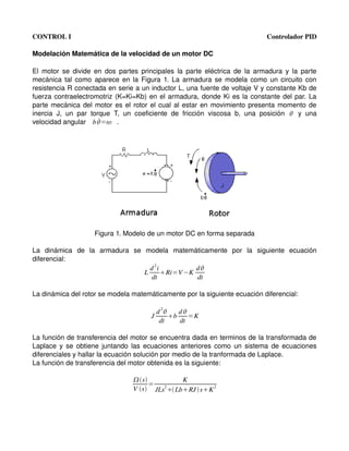CONTROL I                                                                                     Controlador PID

Modelación Matemática de la velocidad de un motor DC

El  motor  se  divide  en dos  partes principales  la  parte  eléctrica  de  la armadura y la  parte 
mecánica tal como aparece en la Figura 1. La armadura se modela como un circuito con 
resistencia R conectada en serie a un inductor L, una fuente de voltaje V y constante Kb de 
fuerza contraelectromotriz  (K=Ki=Kb)  en el armadura, donde Ki es la constante del par. La 
parte mecánica del motor es el rotor el cual al estar en movimiento presenta momento de 
inercia   J,   un   par   torque   T,   un   coeficiente   de   fricción   viscosa   b,   una   posición  y   una 
velocidad angular  b = .   ˙




                        Figura 1. Modelo de un motor DC en forma separada

La   dinámica   de   la   armadura   se   modela   matemáticamente   por   la   siguiente   ecuación 
diferencial:
                                           d 2i          d
                                         L      Ri=V −K
                                            dt           dt

La dinámica del rotor se modela matemáticamente por la siguiente ecuación diferencial:

                                                    2
                                                   d     d
                                               J       b    =K
                                                    dt    dt

La función de transferencia del motor se encuentra dada en terminos de la transformada de 
Laplace y se obtiene juntando las ecuaciones anteriores como un sistema de ecuaciones 
diferenciales y hallar la ecuación solución por medio de la tranformada de Laplace.
La función de transferencia del motor obtenida es la siguiente:

                                        s           K
                                             =
                                        V s JLs  LbRJ  sK 2
                                                 2
 