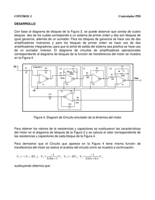 CONTROL I                                                                                Controlador PID

DESARROLLO

Con base al diagrama de bloques de la Figura 2, se puede observar que consta de cuatro 
bloques  dos de los cuales corresponde a un sistema de primer orden y dos son bloques de 
igual ganancia, además de un sumador. Para los bloques de ganancia se hace uso de dos 
amplificadores   inversores   y   para   los   bloques   de   primer   orden   se   hace   uso   de   dos 
amplificadores integradores, para que la señal de salida del sistema sea positiva se hace uso 
de   un   sumador   inversor.   El   diagrama   de   circuitos   de   amplificadores   operacionales 
correspondiente al diagrama de bloques de la función de transferencia del motor se muestra 
en la Figura 4.




                Figura 4. Diagram de Circuito simulador de la dinámica del motor


Para obtener los valores de la resistencias y capacitores se sustituyeron las características 
del motor en el diagrama de bloques de la Figura 2 y se calcula el valor correspondiente de 
las resistencias y capacitores de cada bloque de la Figura 4.

Para   demostrar   que   el   Circuito   que   aparece   en   la   Figura   4   tiene   misma   función   de 
transferencia del motor se realiza el analisis del circuito como se muestra a continuación:

                               −1                      −1
 V 1=−V i− KV o  , V 2=          V V =−KV 2, V o=          V
                            0.56s1 1, 3            0.01s0.1 3

sustituyendo obtemos que:
 