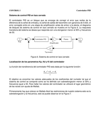 CONTROL I                                                                                      Controlador PID

Sistema de control PID en lazo cerrado

El   controlador   PID   es   un   bloque   que   se   encarga   de   corregir   el   error   que   recibe   de   la 
diferencia de la señal de entrada y la señal de salida del tacometro con ganancia de 0.023, el 
error corregido entra en una etapa de amplificación antes de entrar a la planta, el diagrama 
de bloques de sistema de control en lazo cerrado se muestra en la Figura 6. La respuesta 
transitoria del sistema se desea que responda con una elongacion menor al 30% y frecuencia 
de 50.




                              Figura 6. Sistema de control en lazo cerrado

Localización de los parametros Kp, Kd y Ki del controlador

La función de transferencia del controlador PID esta dada por la siguiente función:

                                                 K d s 2K p sK i
                                                         s

El objetivo es encontrar los valores adecuados de los coeficientes del numedor tal que el 
sistema de control se comporte como se ha definido con sobreelongación menor al 30% y 
frecuencia igual a 50. Para hallar los valores del controlador se utilizará el lugar geométrico 
de las raíces con ayuda de Matlab.

Primeramente hay que colocar en Matlab­rltool las restricciones de nuestro sistema esto es la 
sobreelongación y la frecuencia, esto se puede observar en la Figura 7.
 