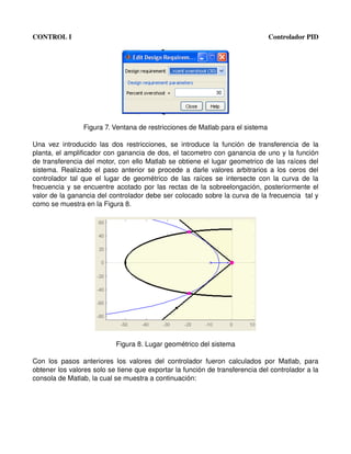CONTROL I                                                                                     Controlador PID




                    Figura 7. Ventana de restricciones de Matlab para el sistema

Una   vez   introducido   las   dos   restricciones,   se   introduce   la   función   de   transferencia   de   la 
planta, el amplificador con ganancia de dos, el tacometro con ganancia de uno y la función 
de transferencia del motor, con ello Matlab se obtiene el lugar geometrico de las raíces del 
sistema. Realizado el paso anterior se procede a darle valores arbitrarios a los ceros del 
controlador  tal  que  el  lugar de geométrico de las raíces se  intersecte  con la curva de la 
frecuencia y se encuentre acotado por las rectas de la sobreelongación, posteriormente el 
valor de la ganancia del controlador debe ser colocado sobre la curva de la frecuencia  tal y 
como se muestra en la Figura 8.




                                 Figura 8. Lugar geométrico del sistema

Con   los   pasos   anteriores   los   valores   del   controlador   fueron   calculados   por   Matlab,   para 
obtener los valores solo se tiene que exportar la función de transferencia del controlador a la 
consola de Matlab, la cual se muestra a continuación:
 
