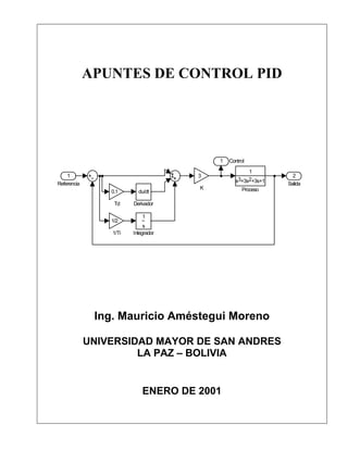 APUNTES DE CONTROL PID




                                         1   Control
                                                    1
    1                                3                         2
                                               s3+3s2+3s+1
Referencia                                                   Salida
                                     K            Proceso
                 0.1      du/dt

                  Td    Derivador

                            1
                 1/2
                             s
                 1/Ti   Integrador




              Ing. Mauricio Améstegui Moreno

             UNIVERSIDAD MAYOR DE SAN ANDRES
                      LA PAZ – BOLIVIA


                            ENERO DE 2001
 