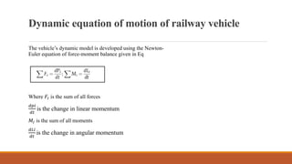 Dynamic equation of motion of railway vehicle
The vehicle’s dynamic model is developed using the Newton-
Euler equation of force-moment balance given in Eq
Where 𝐹𝐼 is the sum of all forces
𝑑𝑝𝑖
𝑑𝑡
is the change in linear momentum
𝑀𝐼 is the sum of all moments
𝑑𝐿𝑖
𝑑𝑡
is the change in angular momentum
 