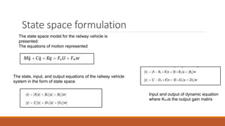 State space formulation
Input and output of dynamic equation
where K654is the output gain matrix
The state space model for the railway vehicle is
presented:
The equations of motion represented
The state, input, and output equations of the railway vehicle
system in the form of state space
 