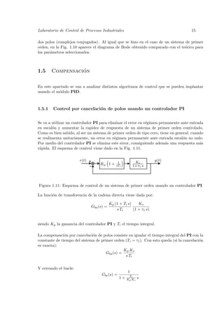 Laboratorio de Control de Procesos Industriales                                       15

dos polos (complejos conjugados). Al igual que se hizo en el caso de un sistema de primer
orden, en la Fig. 1.10 aparece el diagrama de Bode obtenido comparado con el te´rico para
                                                                                o
los par´metros seleccionados.
       a



1.5               ´
        Compensacion

En este apartado se van a analizar distintos algoritmos de control que se pueden implantar
usando el m´dulo PID.
           o



1.5.1   Control por cancelaci´n de polos usando un controlador PI
                             o


Se va a utilizar un controlador PI para eliminar el error en r´gimen permanente ante entrada
                                                              e
en escal´n y aumentar la rapidez de respuesta de un sistema de primer orden controlado.
        o
Como es bien sabido, al ser un sistema de primer orden de tipo cero, tiene en general, cuando
se realimenta unitariamente, un error en r´gimen permanente ante entrada escal´n no nulo.
                                           e                                      o
Por medio del controlador PI se elimina este error, consiguiendo adem´s una respuesta m´s
                                                                        a                  a
r´pida. El esquema de control viene dado en la Fig. 1.11.
 a

                       r(t)                    1          Ks         y(t)
                                   Kp 1 +     sTi        1+τ1 s




Figura 1.11: Esquema de control de un sistema de primer orden usando un controlador PI

La funci´n de transferencia de la cadena directa viene dada por:
        o

                                          Kp (1 + Ti s)    Ks
                              Gba (s) =
                                              s Ti      (1 + τ1 s)


siendo Kp la ganancia del controlador PI y Ti el tiempo integral.

La compensaci´n por cancelaci´n de polos consiste en igualar el tiempo integral del PI con la
               o              o
constante de tiempo del sistema de primer orden (Ti = τ1 ). Con esto queda (si la cancelaci´n
                                                                                           o
es exacta):
                                                Kp Ks
                                      Gba (s) =
                                                 s Ti


Y cerrando el bucle:
                                                     1
                                    Gbc (s) =         Ti
                                                1+   Kp Ks   s
 