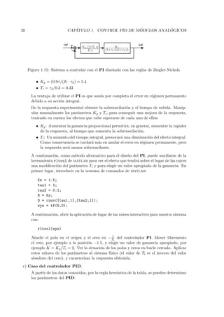 20                          CAP´                        ´          ´
                               ITULO 1. CONTROL PID DE MODULOS ANALOGICOS


                          ref                                        sal
                                    Kp (1+Ti s)         Ks
                                        Ti s      (1+τ1 s)(1+τ2 s)




     Figura 1.15: Sistema a controlar con el PI dise˜ado con las reglas de Ziegler-Nichols
                                                    n

         • Kp = (0.9τ /(K · τd ) = 5.4
         • Ti = τd /0.3 = 0.33
       La ventaja de utilizar el PI es que anula por completo el error en r´gimen permanente
                                                                           e
       debido a su acci´n integral.
                       o
       De la respuesta experimental obtener la sobreoscilaci´n y el tiempo de subida. Manip-
                                                            o
       ular manualmente los par´metros Kp y Ti , para conseguir una mejora de la respuesta,
                                 a
       teniendo en cuenta los efectos que cabe esperarse de cada uno de ellos:
         • Kp : Aumentar la ganancia proporcional permitir´, en general, aumentar la rapidez
                                                          a
           de la respuesta, al tiempo que aumenta la sobreoscilaci´n.
                                                                  o
         • Ti : Un aumento del tiempo integral, provocar´ una disminuci´n del efecto integral.
                                                        a              o
           Como consecuencia se tardar´ m´s en anular el error en r´gimen permanente, pero
                                        a a                        e
           la respuesta ser´ menos sobreoscilante.
                           a
       A continuaci´n, como m´todo alternativo para el dise˜o del PI, puede auxiliarse de la
                   o            e                          n
       herramienta rltool de matlab para ver el efecto que tendr´ sobre el lugar de las ra´
                                                                 a                        ıces
       una modiﬁcaci´n del par´metro Ti y para elegir un valor apropiado de la ganancia. En
                      o         a
       primer lugar, introducir en la ventana de comandos de matlab:

          Ks = 1.5;
          tau1 = 1;
          tau2 = 0.1;
          N = Ks;
          D = conv([tau1,1],[tau2,1]);
          sys = tf(N,D);

       A continuaci´n, abrir la aplicaci´n de lugar de las ra´ interactivo para nuestro sistema
                   o                    o                    ıces
       con:

          rltool(sys)
                                                       1
       A˜adir el polo en el origen y el cero en − Ti del controlador PI. Mover libremente
         n
       el cero, por ejemplo a la posici´n −1.5, y elegir un valor de ganancia apropiado, por
                                        o
       ejemplo K = Kp /Ti = 2. Ver la situaci´n de los polos y ceros en bucle cerrado. Aplicar
                                               o
       estos valores de los par´metros al sistema f´
                               a                     ısico (el valor de Ti es el inverso del valor
       absoluto del cero), y caracterizar la respuesta obtenida.
c) Caso del controlador PID.
       A partir de los datos conocidos, por la regla heur´
                                                         ıstica de la tabla, se pueden determinar
       los par´metros del PID:
              a
 