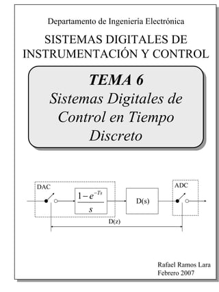 SISTEMAS DIGITALES DE
INSTRUMENTACIÓN Y CONTROL
Departamento de Ingeniería Electrónica
Rafael Ramos Lara
Febrero 2007
TEMA 6
Sistemas Digitales de
Control en Tiempo
Discreto
s
e Ts−
−1 D(s)
D(z)
DAC ADC
s
e Ts−
−1 D(s)
D(z)
DAC ADC
 