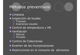 Métodos preventivos 
z Limpieza 
z Inspección de locales 
{ Trampas 
{ Exámenes visuales 
z Control de temperatura y HR 
z Ventilación 
{ Natural 
{ Forzada 
z Control de Colecciones 
z Examen de las incorporaciones 
z Restricciones en el consumo de alimentos 
 