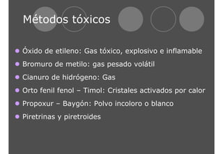 Métodos tóxicos 
z Óxido de etileno: Gas tóxico, explosivo e inflamable 
z Bromuro de metilo: gas pesado volátil 
z Cianuro de hidrógeno: Gas 
z Orto fenil fenol – Timol: Cristales activados por calor 
z Propoxur – Baygón: Polvo incoloro o blanco 
z Piretrinas y piretroides 
 