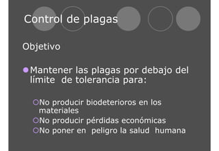 Control de plagas 
Objetivo 
zMantener las plagas por debajo del 
límite de tolerancia para: 
{No producir biodeterioros en los 
materiales 
{No producir pérdidas económicas 
{No poner en peligro la salud humana 
 