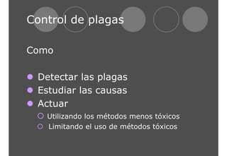 Control de plagas 
Como 
z Detectar las plagas 
z Estudiar las causas 
z Actuar 
{ Utilizando los métodos menos tóxicos 
{ Limitando el uso de métodos tóxicos 
 