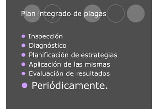 Plan integrado de plagas 
z Inspección 
z Diagnóstico 
z Planificación de estrategias 
z Aplicación de las mismas 
z Evaluación de resultados 
z Periódicamente. 
 