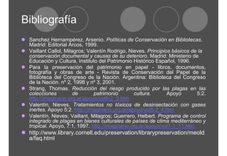 Bibliografía 
z Sanchez Hernampérez, Arsenio. Políticas de Conservación en Bibliotecas. 
Madrid: Editorial Arcos, 1999. 
z Vaillant Callol, Milagros; Valentín Rodrigo, Nieves. Principios básicos de la 
conservación documental y causas de su deterioro. Madrid: Ministerio de 
Educación y Cultura, Instituto del Patrimonio Histórico Español, 1996. 
z Para la preservación del patrimonio en papel - libros, documentos, 
fotografía y obras de arte - Revista de Conservación del Papel de la 
Biblioteca del Congreso de la Nación. Argentina: Biblioteca del Congreso 
de la Nación. nº 2, 1998 y nº 3, 2001. 
z Strang, Thomas. Reducción del riesgo producido por las plagas en las 
colecciones de patrimonio cultura. Apoyo 5:2. 
http://imaginario.org.ar/apoyo/vol5-2_3.htm 
z Valentín, Nieves. Tratamientos no tóxicos de desinsectación con gases 
inertes. Apoyo 5:2. http://imaginario.org.ar/apoyo/vol5-2_4.htm 
z Valentín, Nieves; Vaillant, Milagros; Guerrero, Helbert. Programa de control 
integrado de plagas en bienes culturales de países de clima mediterráneo y 
tropical. Apoyo, 7:1, 1997. http://imaginario.org.ar/apoyo/vol7-1_11.htm 
z http://www.library.cornell.edu/preservation/librarypreservation/meold 
a/faq.html 
