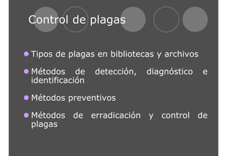 Control de plagas 
z Tipos de plagas en bibliotecas y archivos 
z Métodos de detección, diagnóstico e 
identificación 
z Métodos preventivos 
z Métodos de erradicación y control de 
plagas 
 