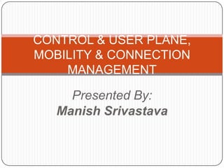 CONTROL & USER PLANE,
MOBILITY & CONNECTION
    MANAGEMENT

     Presented By:
   Manish Srivastava
 