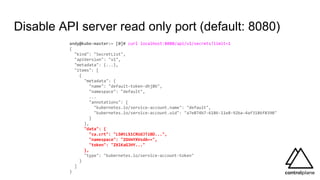Disable API server read only port (default: 8080)
andy@kube-master:~ [0]# curl localhost:8080/api/v1/secrets?limit=1
{
"kind": "SecretList",
"apiVersion": "v1",
"metadata": {...},
"items": [
{
"metadata": {
"name": "default-token-dhj8b",
"namespace": "default",
...
"annotations": {
"kubernetes.io/service-account.name": "default",
"kubernetes.io/service-account.uid": "a7e874b7-6186-11e8-92ba-4af3186f8390"
}
},
"data": {
"ca.crt": "LS0tLS1CRUdJTiBD...",
"namespace": "ZGVmYXVsdA==",
"token": "ZXlKaGJHY..."
},
"type": "kubernetes.io/service-account-token"
}
]
}
 