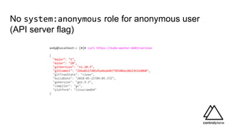 No system:anonymous role for anonymous user
(API server flag)
andy@localhost:~ [0]# curl https://kube-master:6443/version
{
"major": "1",
"minor": "10",
"gitVersion": "v1.10.3",
"gitCommit": "2bba0127d85d5a46ab4b778548be28623b32d0b0",
"gitTreeState": "clean",
"buildDate": "2018-05-21T09:05:37Z",
"goVersion": "go1.9.3",
"compiler": "gc",
"platform": "linux/amd64"
}
 