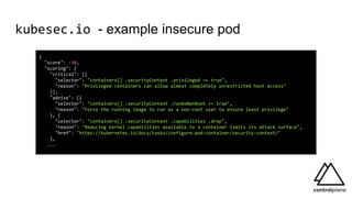 kubesec.io - example insecure pod
{
"score": -30,
"scoring": {
"critical": [{
"selector": "containers[] .securityContext .privileged == true",
"reason": "Privileged containers can allow almost completely unrestricted host access"
}],
"advise": [{
"selector": "containers[] .securityContext .runAsNonRoot == true",
"reason": "Force the running image to run as a non-root user to ensure least privilege"
}, {
"selector": "containers[] .securityContext .capabilities .drop",
"reason": "Reducing kernel capabilities available to a container limits its attack surface",
"href": "https://kubernetes.io/docs/tasks/configure-pod-container/security-context/"
},
...
 