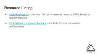 Resource Linting
● https://kubesec.io/ - calculate “risk” of Kubernetes resource YAML by use of
security features
● https://github.com/garethr/kubetest - unit tests for your Kubernetes
configurations
 