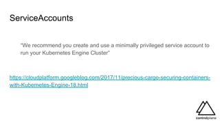 ServiceAccounts
“We recommend you create and use a minimally privileged service account to
run your Kubernetes Engine Cluster”
https://cloudplatform.googleblog.com/2017/11/precious-cargo-securing-containers-
with-Kubernetes-Engine-18.html
 