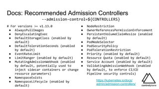 Docs: Recommended Admission Controllers
# For versions >= v1.13.0
● AlwaysPullImages
● DenyEscalatingExec
● DefaultStorageClass (enabled by
default)
● DefaultTolerationSeconds (enabled
by default)
● EventRateLimit
● LimitRanger (enabled by default)
● MutatingAdmissionWebhook (enabled
by default, potentially used to
inject sidecar containers or change
resource parameters)
● NamespaceExists
● NamespaceLifecycle (enabled by
default)
https://kubernetes.io/docs/
admin/admission-controllers/
● NodeRestriction
● OwnerReferencesPermissionEnforcement
● PersistentVolumeClaimResize (enabled
by default)
● PodNodeSelector
● PodSecurityPolicy
● PodTolerationRestriction
● Priority (enabled by default)
● Resource Quota (enabled by default)
● Service Account (enabled by default)
● ValidatingAdmissionWebhook (enabled
by default, to enforce CI/CD
Pipeline security controls)
--admission-control=${CONTROLLERS}
 