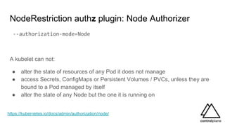NodeRestriction authz plugin: Node Authorizer
--authorization-mode=Node
A kubelet can not:
● alter the state of resources of any Pod it does not manage
● access Secrets, ConfigMaps or Persistent Volumes / PVCs, unless they are
bound to a Pod managed by itself
● alter the state of any Node but the one it is running on
https://kubernetes.io/docs/admin/authorization/node/
 