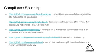 Compliance Scanning
● https://github.com/nccgroup/kube-auto-analyzer - review Kubernetes installations against the
CIS Kubernetes 1.8 Benchmark
● https://github.com/aquasecurity/kube-bench - test versions of Kubernetes (1.6, 1.7 and 1.8)
against CIS Kubernetes 1.0.0, 1.1.0 and 1.2.0
● https://github.com/heptio/sonobuoy - running a set of Kubernetes conformance tests in an
accessible and non-destructive manner
● https://github.com/bgeesaman/sonobuoy-plugin-bulkhead - kube-bench for sonobouy
● https://github.com/bgeesaman/kubeatf - spin up, test, and destroy Kubernetes clusters in a
human and CI/CD friendly way
 