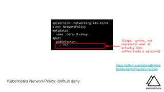 Kubernetes NetworkPolicy: default deny
apiVersion: networking.k8s.io/v1
kind: NetworkPolicy
metadata:
name: default-deny
spec:
podSelector:
- “*”
https://github.com/ahmetb/kube
rnetes-network-policy-recipes
Illegal syntax, but
represents what it
actually does
(effectively a wildcard)
 