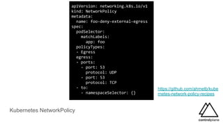 Kubernetes NetworkPolicy
https://github.com/ahmetb/kube
rnetes-network-policy-recipes
apiVersion: networking.k8s.io/v1
kind: NetworkPolicy
metadata:
name: foo-deny-external-egress
spec:
podSelector:
matchLabels:
app: foo
policyTypes:
- Egress
egress:
- ports:
- port: 53
protocol: UDP
- port: 53
protocol: TCP
- to:
- namespaceSelector: {}
 