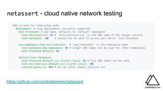 netassert - cloud native network testing
k8s: # used for Kubernetes pods
deployment: # only deployments currently supported
test-frontend: # pod name, defaults to `default` namespace
test-microservice: 80 # `test-microservice` is the DNS name of the target service
test-database: -80 # should not be able to access port 80 of `test-database`
new-namespace:test-microservice: # `new-namespace` is the namespace name
test-database.new-namespace: 80 # longer DNS names can be used for other namespaces
test-frontend.default: 80
default:test-database:
test-frontend.default.svc.cluster.local: 80 # full DNS names can be used
test-microservice.default.svc.cluster.local: -80
control-plane.io: 443 # we can check remote services too
https://github.com/controlplaneio/netassert
 