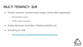 MULTI TENANCY: Soft
● Policed, scanned, compliant base images, stored within organisation
○ Minimal attack surface
○ FROM scratch if possible
● Deploy Admission Controllers, PodSecurityPolicy, etc
● Everything as code
○ https://www.weave.works/blog/gitops-operations-by-pull-request
 