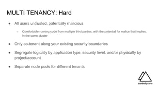 MULTI TENANCY: Hard
● All users untrusted, potentially malicious
○ Comfortable running code from multiple third parties, with the potential for malice that implies,
in the same cluster
● Only co-tenant along your existing security boundaries
● Segregate logically by application type, security level, and/or physically by
project/account
● Separate node pools for different tenants
 