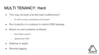 MULTI TENANCY: Hard
● This may not look a lot like hard multitenancy?
○ It's still running a centralised control plane
● Run kubedns in a sidecar to restrict DNS leakage
● Mixed vm and container workload
○ Dan Walsh nailed it
○ "glasshouse VMs"
● Defence in depth
● Remote logging
 