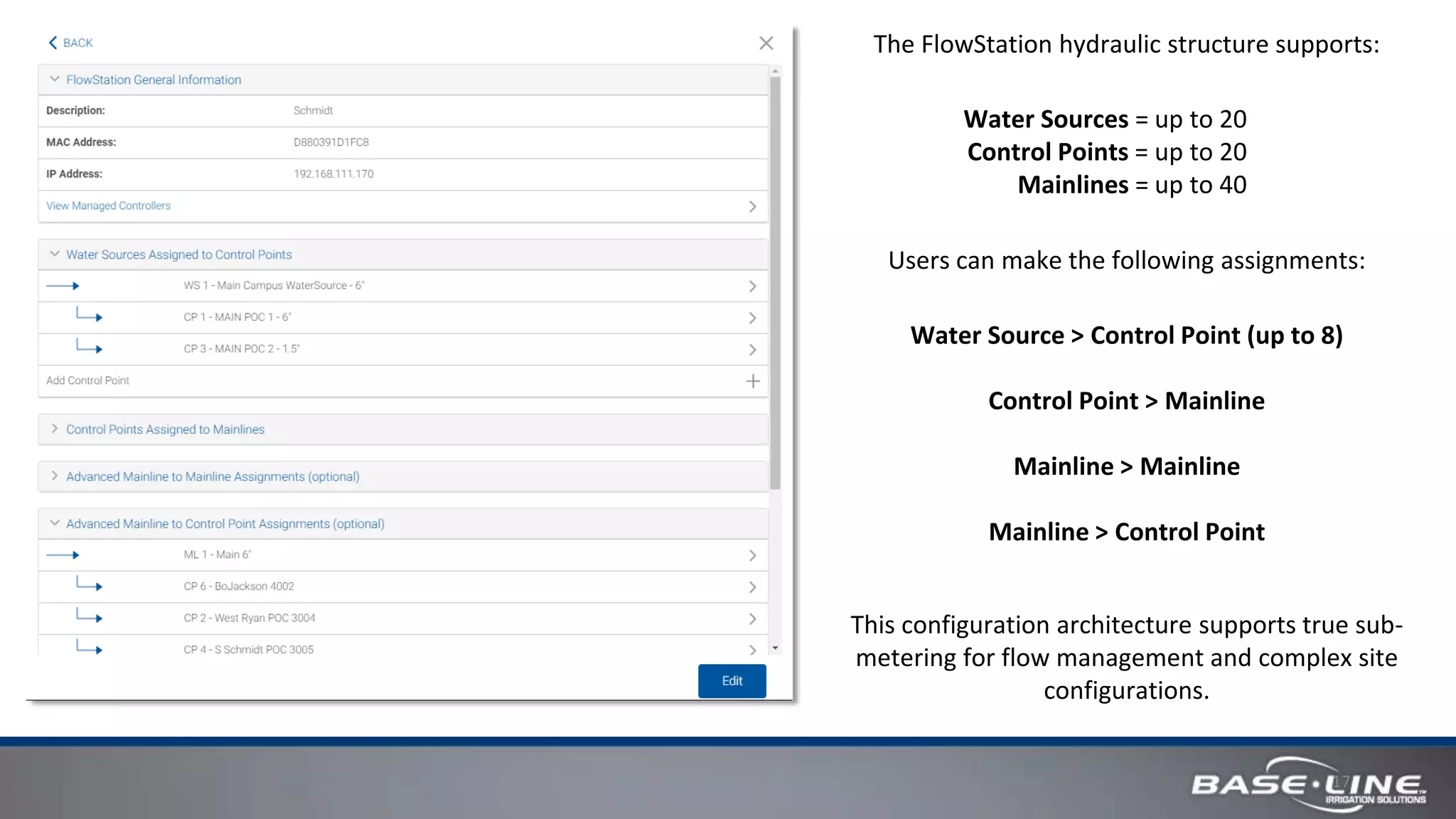 17
The FlowStation hydraulic structure supports:
Water Sources = up to 20
Control Points = up to 20
Mainlines = up to 40
Users can make the following assignments:
Water Source > Control Point (up to 8)
Control Point > Mainline
Mainline > Mainline
Mainline > Control Point
This configuration architecture supports true sub-
metering for flow management and complex site
configurations.
 